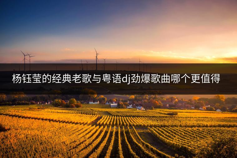 杨钰莹的经典老歌与粤语dj劲爆歌曲哪个更值得推荐？