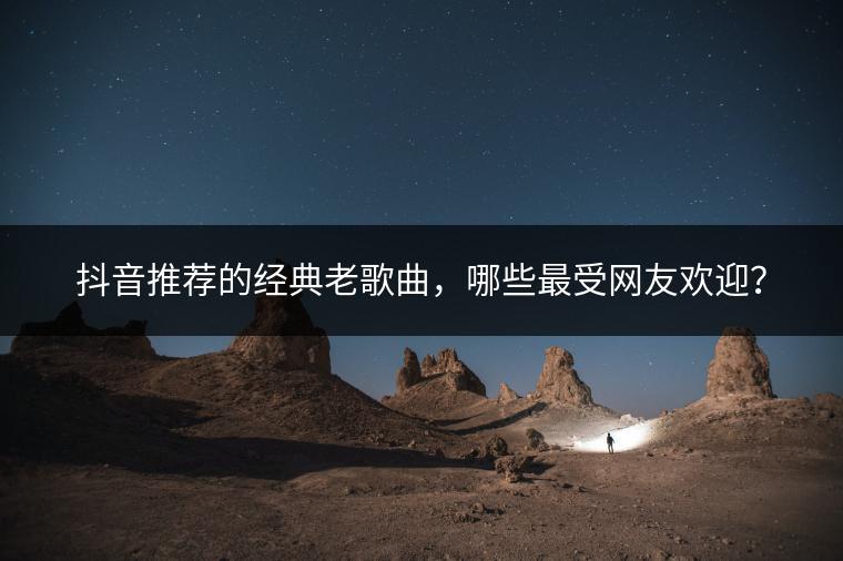 抖音推荐的经典老歌曲，哪些最受网友欢迎？