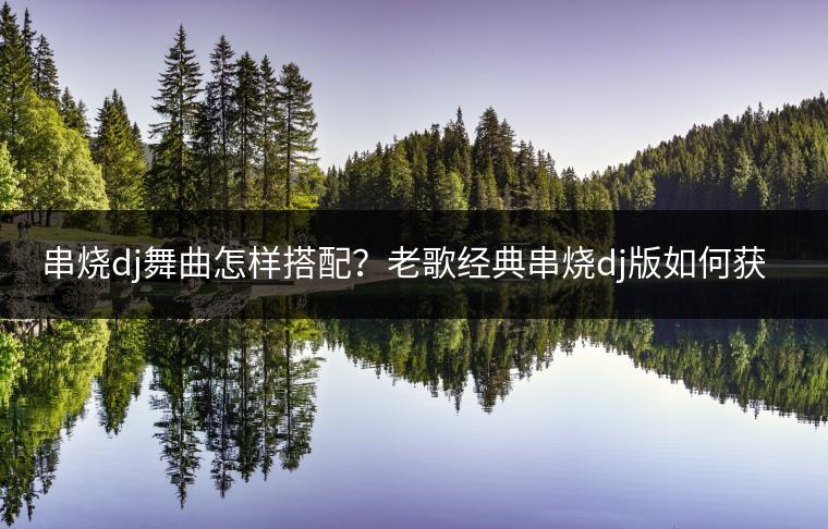 串烧dj舞曲怎样搭配？老歌经典串烧dj版如何获取？