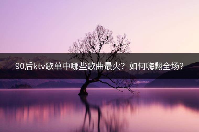 90后ktv歌单中哪些歌曲最火？如何嗨翻全场？