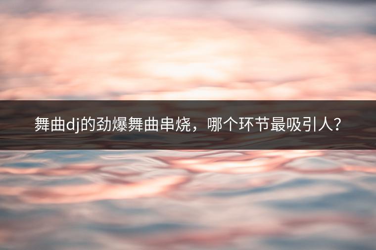 舞曲dj的劲爆舞曲串烧，哪个环节最吸引人？