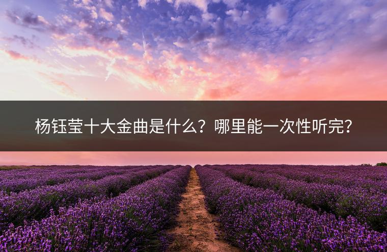 杨钰莹十大金曲是什么？哪里能一次性听完？