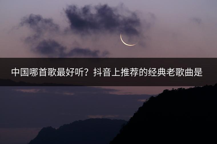 中国哪首歌最好听？抖音上推荐的经典老歌曲是哪些？