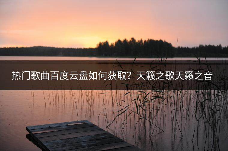 热门歌曲百度云盘如何获取？天籁之歌天籁之音哪里聆听？