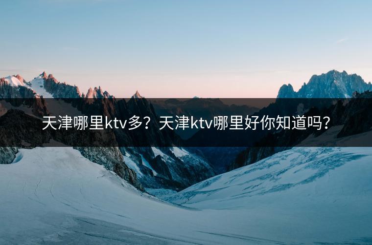天津哪里ktv多？天津ktv哪里好你知道吗？