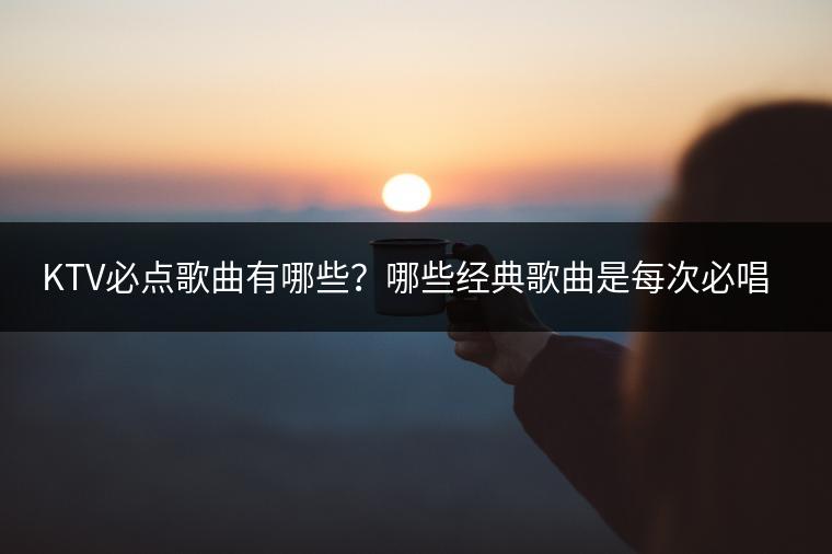 KTV必点歌曲有哪些？哪些经典歌曲是每次必唱的？