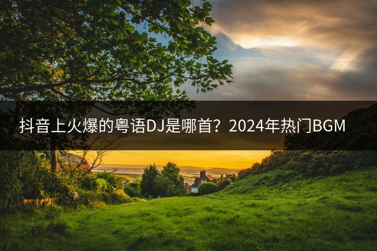 抖音上火爆的粤语DJ是哪首？2024年热门BGM了解吗？