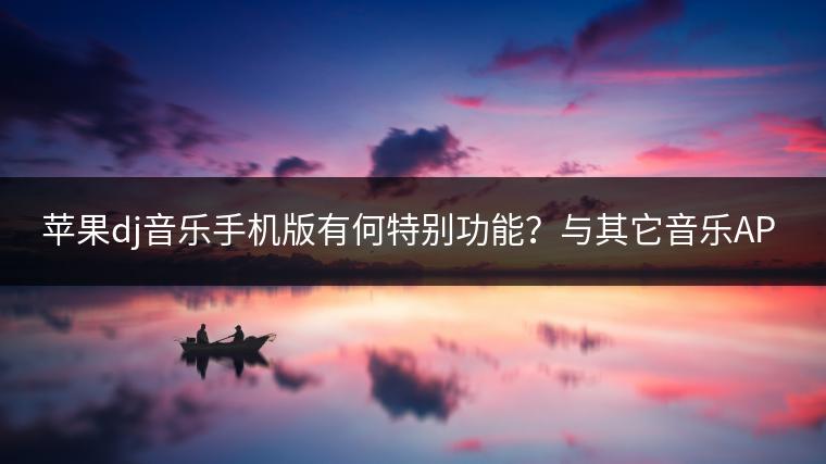 苹果dj音乐手机版有何特别功能？与其它音乐APP相比有何优势