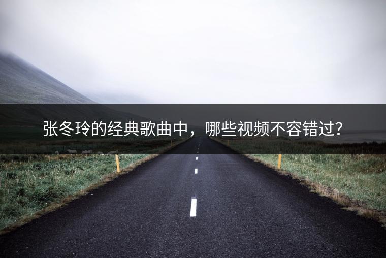 张冬玲的经典歌曲中，哪些视频不容错过？