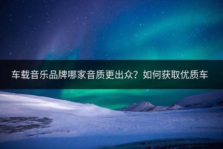 车载音乐品牌哪家音质更出众？如何获取优质车载音乐？