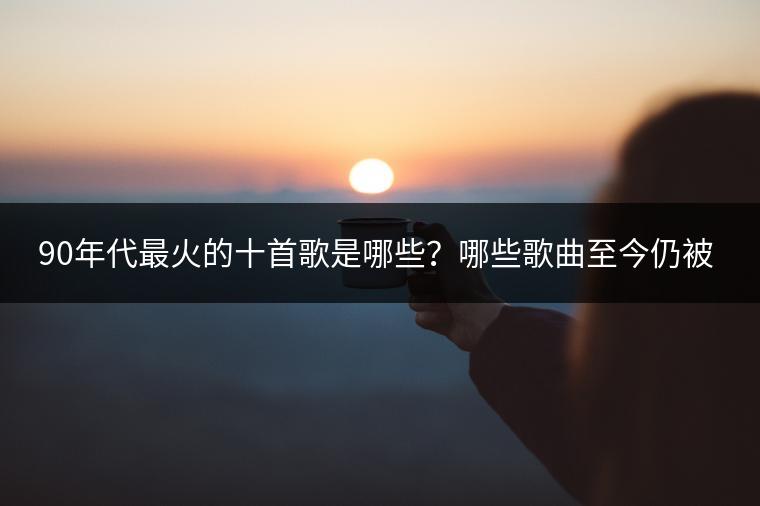 90年代最火的十首歌是哪些？哪些歌曲至今仍被传唱？