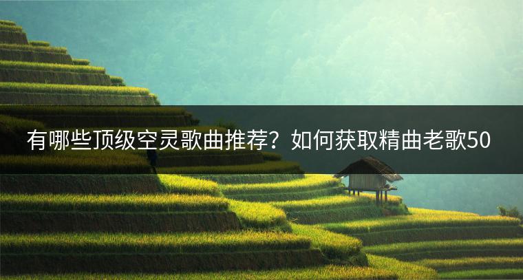 有哪些顶级空灵歌曲推荐？如何获取精曲老歌500首目录？