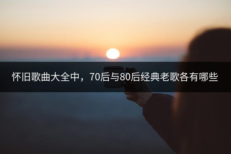 怀旧歌曲大全中，70后与80后经典老歌各有哪些？