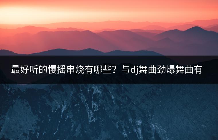 最好听的慢摇串烧有哪些？与dj舞曲劲爆舞曲有何区别？