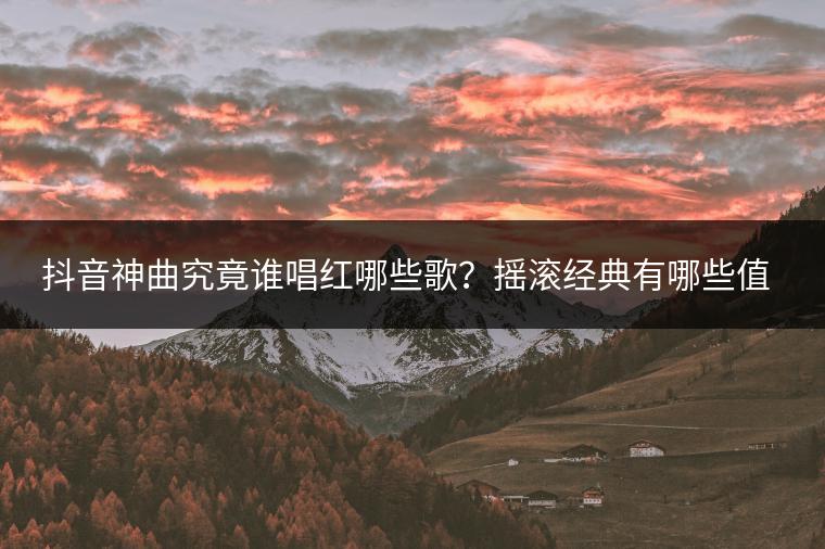 抖音神曲究竟谁唱红哪些歌？摇滚经典有哪些值得一听？