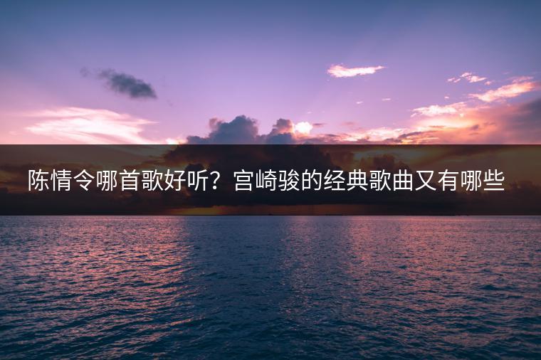 陈情令哪首歌好听？宫崎骏的经典歌曲又有哪些？