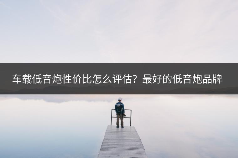 车载低音炮性价比怎么评估？最好的低音炮品牌是哪个？