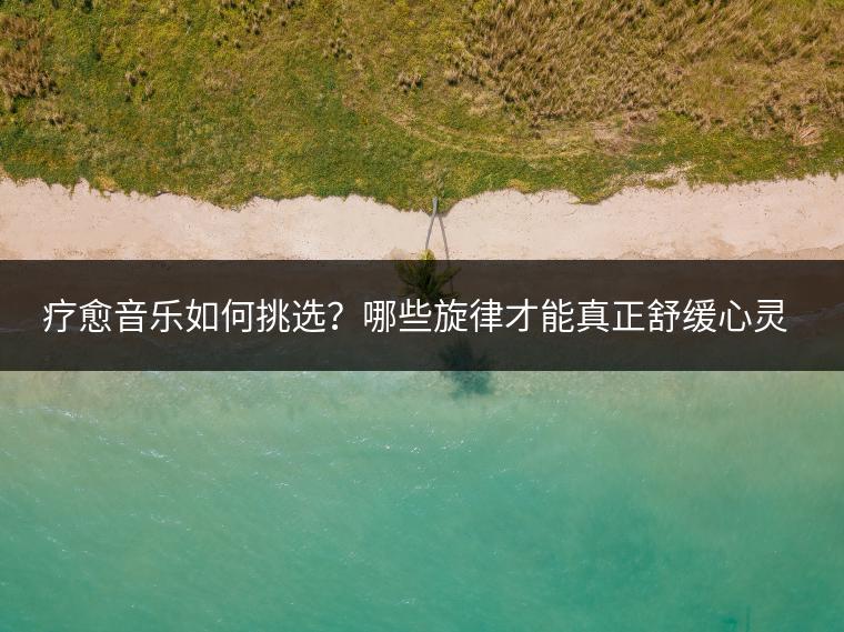 疗愈音乐如何挑选？哪些旋律才能真正舒缓心灵？