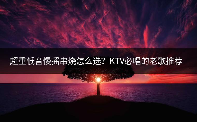 超重低音慢摇串烧怎么选？KTV必唱的老歌推荐哪些？