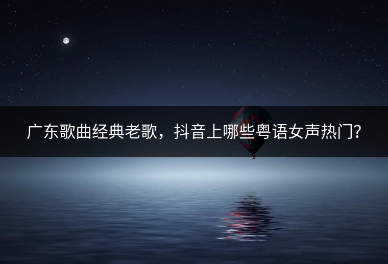 广东歌曲经典老歌，抖音上哪些粤语女声热门？