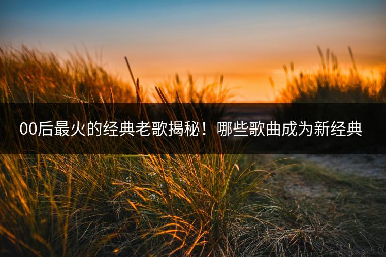 00后最火的经典老歌揭秘！哪些歌曲成为新经典？