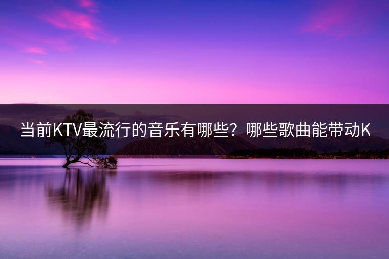 当前KTV最流行的音乐有哪些？哪些歌曲能带动KTV气氛？