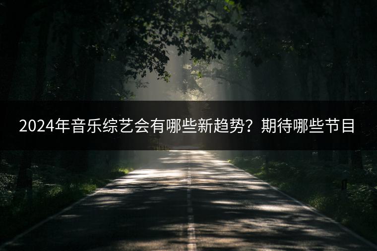 2024年音乐综艺会有哪些新趋势？期待哪些节目？