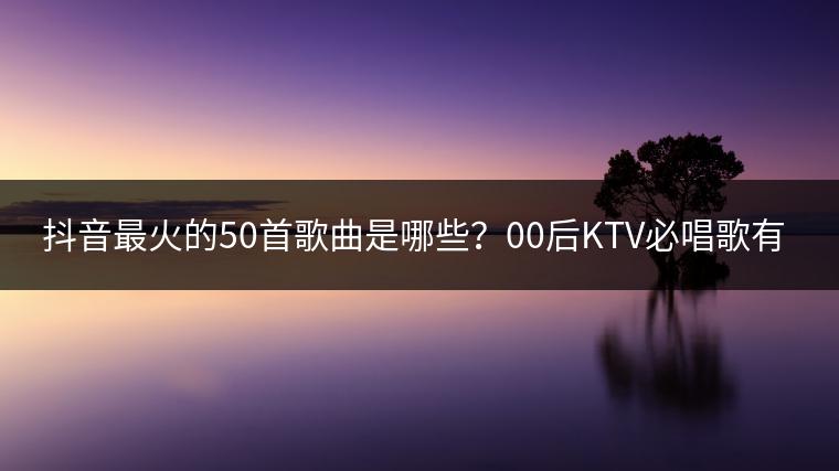 抖音最火的50首歌曲是哪些？00后KTV必唱歌有哪些？