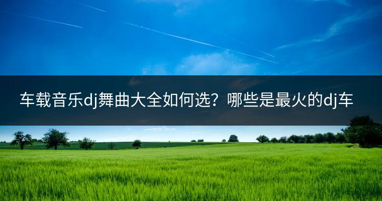 车载音乐dj舞曲大全如何选？哪些是最火的dj车载歌曲？