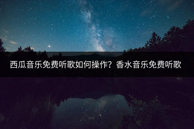 西瓜音乐免费听歌如何操作？香水音乐免费听歌是真的吗？