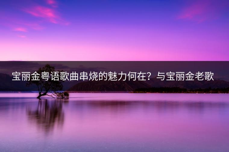 宝丽金粤语歌曲串烧的魅力何在？与宝丽金老歌经典有何不同？