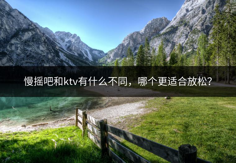 慢摇吧和ktv有什么不同，哪个更适合放松？