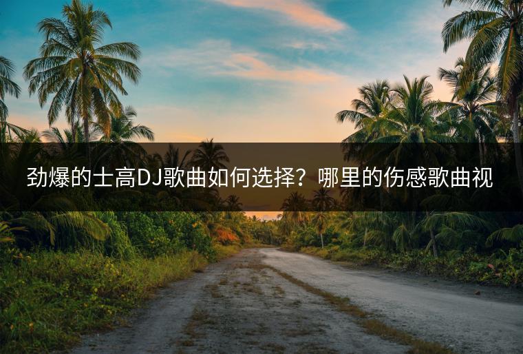 劲爆的士高DJ歌曲如何选择？哪里的伤感歌曲视频现场版最精彩？