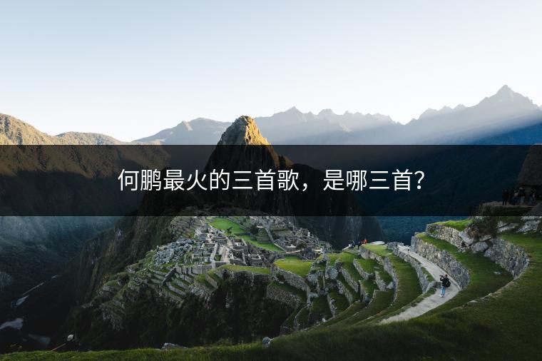 何鹏最火的三首歌，是哪三首？