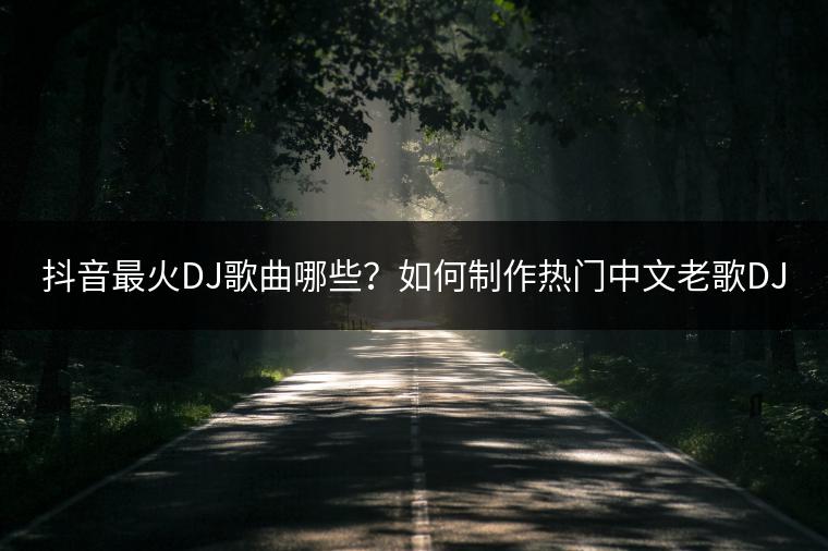 抖音最火DJ歌曲哪些？如何制作热门中文老歌DJ歌单？
