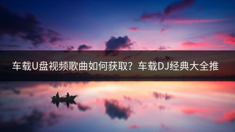 车载U盘视频歌曲如何获取？车载DJ经典大全推荐一个？