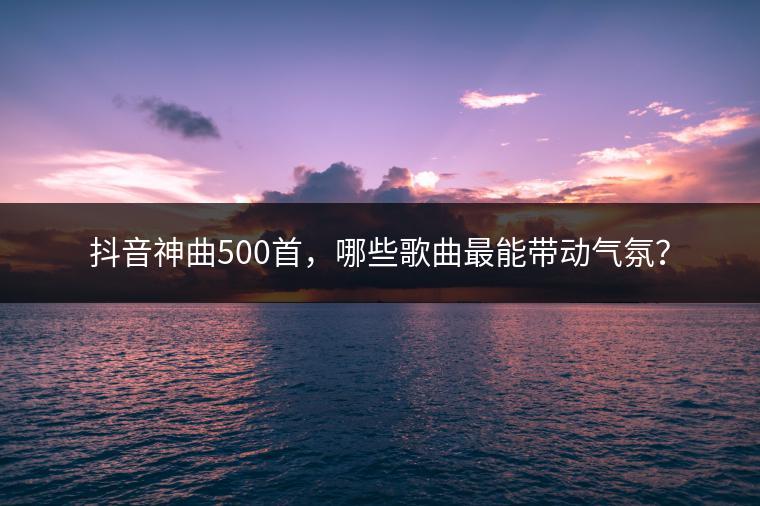 抖音神曲500首，哪些歌曲最能带动气氛？