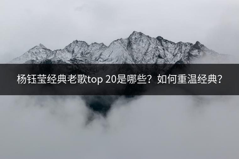 杨钰莹经典老歌top 20是哪些？如何重温经典？