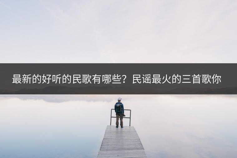 最新的好听的民歌有哪些？民谣最火的三首歌你听过吗？