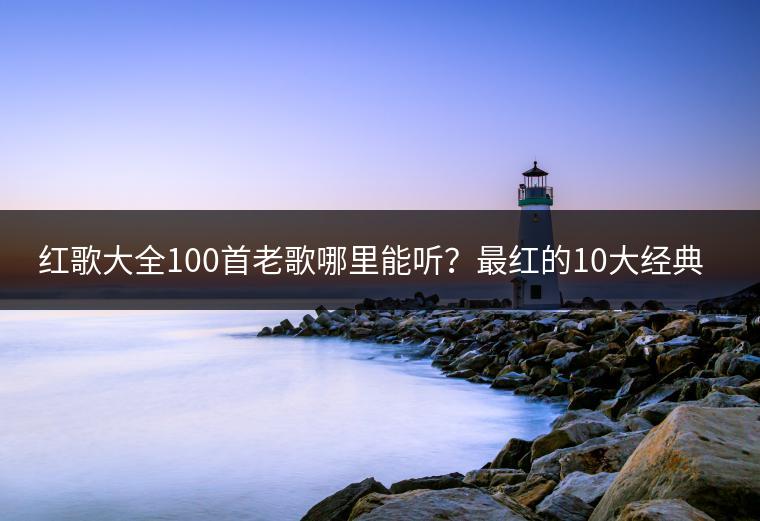 红歌大全100首老歌哪里能听？最红的10大经典老歌有哪些？