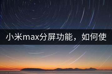 小米max分屏功能，如何使用？-千羽学社