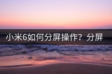 小米6如何分屏操作？分屏使用教程。-千羽学社