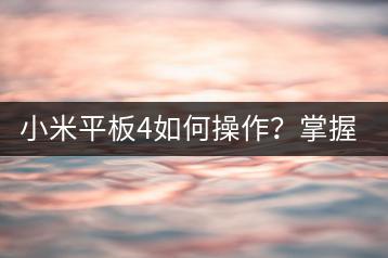 小米平板4如何操作？掌握使用技巧，提升使用体验。-千羽学社