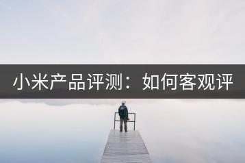 小米产品评测：如何客观评价小米？-千羽学社