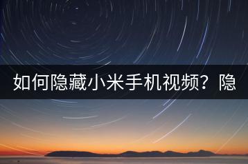 如何隐藏小米手机视频？隐私保护方法。-千羽学社