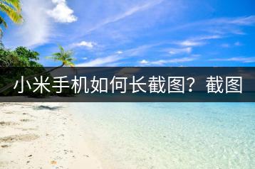 小米手机如何长截图？截图技巧分享。-千羽学社