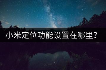 小米定位功能设置在哪里？隐私保护指南！-千羽学社