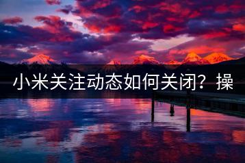 小米关注动态如何关闭？操作指南！-千羽学社