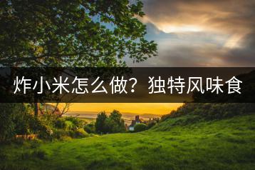 炸小米怎么做？独特风味食谱分享！-千羽学社