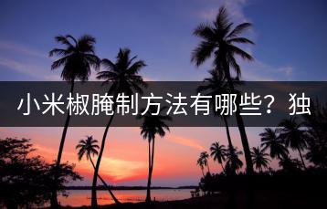 小米椒腌制方法有哪些？独家秘方分享。-千羽学社